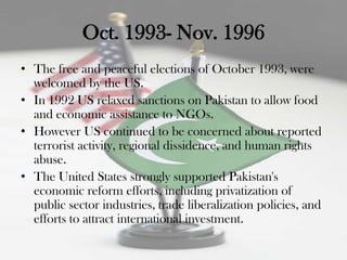 Oct. 1993- Nov. 1996
• The free and peaceful elections of October 1993, were
  welcomed by the US.
• In 1992 US relaxed sanctions on Pakistan to allow food
  and economic assistance to NGOs.
• However US continued to be concerned about reported
  terrorist activity, regional dissidence, and human rights
  abuse.
• The United States strongly supported Pakistan's
  economic reform efforts, including privatization of
  public sector industries, trade liberalization policies, and
  efforts to attract international investment.
 