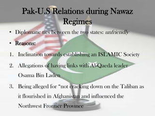 Pak-U.S Relations during Nawaz
                Regimes
• Diplomatic ties between the two states: unfriendly
• Reasons:
1. Inclination towards establishing an ISLAMIC Society
2. Allegations of having links with Al-Qaeda leader
   Osama Bin Laden
3. Being alleged for “not cracking down on the Taliban as
   it flourished in Afghanistan and influenced the
   Northwest Frontier Province
 