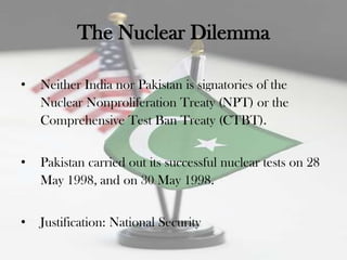 The Nuclear Dilemma

•   Neither India nor Pakistan is signatories of the
    Nuclear Nonproliferation Treaty (NPT) or the
    Comprehensive Test Ban Treaty (CTBT).


•   Pakistan carried out its successful nuclear tests on 28
    May 1998, and on 30 May 1998.


•   Justification: National Security
 