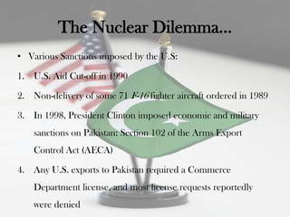 The Nuclear Dilemma…
• Various Sanctions imposed by the U.S:

1. U.S. Aid Cut-off in 1990

2. Non-delivery of some 71 F-16 fighter aircraft ordered in 1989

3. In 1998, President Clinton imposed economic and military
    sanctions on Pakistan: Section 102 of the Arms Export
    Control Act (AECA)

4. Any U.S. exports to Pakistan required a Commerce
    Department license, and most license requests reportedly
    were denied
 