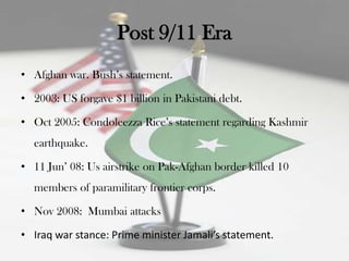 Post 9/11 Era
• Afghan war. Bush‟s statement.

• 2003: US forgave $1 billion in Pakistani debt.

• Oct 2005: Condoleezza Rice‟s statement regarding Kashmir
  earthquake.

• 11 Jun‟ 08: Us airstrike on Pak-Afghan border killed 10
  members of paramilitary frontier corps.

• Nov 2008: Mumbai attacks

• Iraq war stance: Prime minister Jamali’s statement.
 