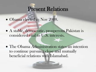 Present Relations
Obama elected in Nov 2008.

A stable, democratic, prosperous Pakistan is
considered vital to U.S. interests.

The Obama Administration states an intention
to continue pursuing close and mutually
beneficial relations with Islamabad.
 