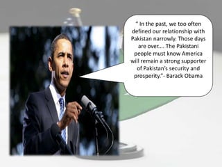 “ In the past, we too often
defined our relationship with
Pakistan narrowly. Those days
   are over.... The Pakistani
 people must know America
will remain a strong supporter
  of Pakistan’s security and
 prosperity.”- Barack Obama
 