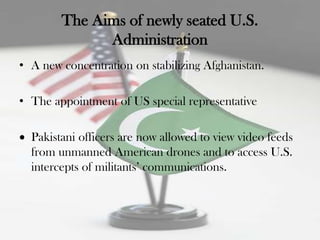 The Aims of newly seated U.S.
              Administration
• A new concentration on stabilizing Afghanistan.

• The appointment of US special representative

  Pakistani officers are now allowed to view video feeds
  from unmanned American drones and to access U.S.
  intercepts of militants‟ communications.
 