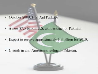 • October 2009: U.S. Aid Package

• A new $7.5 billion U.S. aid package for Pakistan

• Expect to receive approximately 1.3 billion for 2010.

• Growth in anti-Americans feeling in Pakistan.
 