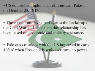 • US established diplomatic relations with Pakistan
on October 20, 1947.

• These relations developed against the backdrop of
the Cold War and since then this relationship has
been based on economic and military assistance.

• Pakistan's relations with the US improved in early
1950s‟ when President Eisenhower came to power
 