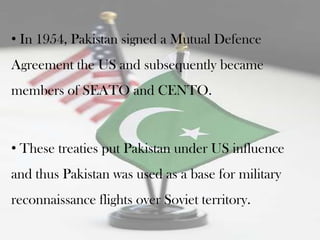 • In 1954, Pakistan signed a Mutual Defence
Agreement the US and subsequently became
members of SEATO and CENTO.



• These treaties put Pakistan under US influence
and thus Pakistan was used as a base for military
reconnaissance flights over Soviet territory.
 