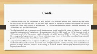 Conti…
• American military aide was concentrated in West Pakistan, with economic benefits were controlled by and almost
exclusively used by West Pakistan. East Pakistani anger towards an absence of economic development was directed
towards the United States, as well as West Pakistan. The East-Pakistan parliament passed a resolution denouncing the
1954 military pact with the United States.
• West Pakistan's high rate of economic growth during this time period brought wide regard to Pakistan as a model of
successful implementation of capitalism in a developing country; in 1964, GDP growth was 9.38%. Economic growth in
1965 was a mere 0.88%. The economy rapidly rebounded with a GDP growth of 2.32% in 1966, and 9.79% in 1969.
However, given the huge economic cost of the war without any clear victory (or loss), Khan surrendered his presidential
powers to Army Commander General Yahya Khan in 1969.
• Army Chief General Yahya took over power from President Ayub Khan in March 1969. Political representation had been
insufficient and regional succession movements were strengthening in the country especially in the eastern Pakistan
province of Bengal. Elections were held in the country in 1970 with the East Pakistani party Awami League taking a
majority in the elections.
 