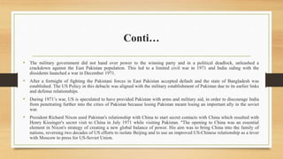 Conti…
• The military government did not hand over power to the winning party and in a political deadlock, unleashed a
crackdown against the East Pakistan population. This led to a limited civil war in 1971 and India siding with the
dissidents launched a war in December 1971.
• After a fortnight of fighting the Pakistani forces in East Pakistan accepted default and the state of Bangladesh was
established. The US Policy in this debacle was aligned with the military establishment of Pakistan due to its earlier links
and defense relationships.
• During 1971’s war, US is speculated to have provided Pakistan with arms and military aid, in order to discourage India
from penetrating further into the cities of Pakistan because losing Pakistan meant losing an important ally in the soviet
war.
• President Richard Nixon used Pakistan's relationship with China to start secret contacts with China which resulted with
Henry Kissinger's secret visit to China in July 1971 while visiting Pakistan. "The opening to China was an essential
element in Nixon's strategy of creating a new global balance of power. His aim was to bring China into the family of
nations, reversing two decades of US efforts to isolate Beijing and to use an improved US-Chinese relationship as a lever
with Moscow to press for US-Soviet Union.
 