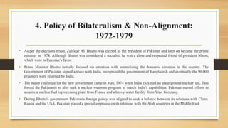 4. Policy of Bilateralism & Non-Alignment:
1972-1979
• As per the elections result, Zulfiqar Ali Bhutto was elected as the president of Pakistan and later on became the prime
minister in 1974. Although Bhutto was considered a socialist, he was a close and respected friend of president Nixon,
which went in Pakistan’s favor.
• Prime Minister Bhutto initially focused his attention with normalizing the domestic situation in the country. The
Government of Pakistan signed a truce with India, recognized the government of Bangladesh and eventually the 90.000
prisoners were returned by India.
• The major challenge for the new government came in May, 1974 when India executed an underground nuclear test. This
forced the Pakistanis to also seek a nuclear weapons program to match India's capabilities. Pakistan started efforts to
acquire a nuclear fuel reprocessing plant from France and a heavy water facility from West Germany.
• During Bhutto's government Pakistan's foreign policy was aligned to seek a balance between its relations with China.
Russia and the USA, Pakistan placed a special emphasis on its relations with the Arab countries in the Middle East.
 