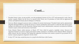 Conti…
• President Jimmy Carter, an anti-socialist, won the presidential election of US in 1977 and announced to seek a ban on
nuclear weapons. Bhutto lost the favor, he enjoyed whilst Nixon was US president as Carter did not appreciate his
policies and tightened already placed embargoes on Pakistan.
• However, Bhutto managed to procure items to enhance his atomic bomb project. President Carter and his administration
allegedly threatened Bhutto to disrupt the process of atomic proliferation and research to which the latter did not agree,
leading to his differences with the Americans. During Jimmy Carter's administration, sanctions were placed on Pakistan
related to export control and restriction of aid Grants.
• Prime Minister Bhutto called elections in March 1977 from which he gained a landslide victory. However, the
opposition blamed it on massive rigging and started a public campaign to oust Bhutto. Prime Minister Bhutto claimed in
public rhetoric that the American were behind the opposition movement and wanted to punish his government for its
nuclear weapons program & alignment with the Arabs.
• In July 1977, the Army seized the power in a coup for the third time in the Country.
 