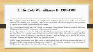 5. The Cold War Alliance II: 1980-1989
• After hanging the former Prime Minister, Zia strengthened his hold on the government and used a cover of Islamic
reforms to give credibility to his government. On the nuclear front, General Zia continued the previous policy of Bhutto
in acquiring and developing capabilities for nuclear weapons.
• The chilling relations between the US & Pakistan took another a U-turn when the Soviet Army entered neighboring
Afghanistan in December 1979 to support the local communist government.
• Just four days after the Soviet invasion. On December 29, 1979, Jimmy Carter approved a broader covert action program
that instructed the CIA to provide military weapons and ammunition for the Afghan anticommunist fighters, who soon
became widely known as ‘mujahideen’. At Pakistan's insistence, the CIA funneled all aid through the Pakistani
intelligence service ISI, which in turn handed over supplies to Afghans.
• With the Reagan Administration in the White House, the support for the covert war in Afghanistan increased along with
the value of the Pakistani cooperation. Pakistan was rewarded with a $3.2 billion aid package for the next six years. As
the Afghan war progressed more than three million refugees entered Pakistan.
 