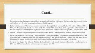 Conti…
• During this period, Pakistan was considered a valuable ally and the US ignored the increasing developments on the
nuclear front as well as the human rights abuses by the Zia regime.
• Fed up with the costs of the war and covert operations by the mujahideen, supported by the CIA and the Pakistani ISI, by
1988, the Russians had enough and were ready for a respectable evacuation from Afghanistan. The usefulness of
Pakistan for the USA with respect to Afghanistan, thus, ended when Mikhail Gorbachev agreed to a retreat in April 1988.
• General Zia died in a mysterious plane crash months later in August 1988 and political elections were held in Pakistan.
• By the end of General Zia’s regime, Congress adopted Pressler amendment. The amendment banned major military and
economical aid to Pakistan unless the state was able to justify and provide sufficient evidence that the funds are not
being used for nuclear proliferation, this is due to reason that Pakistan Strategic importance was decline.
• However it is alleged that although Pakistan disclosed that it could enrich uranium and assemble a nuclear device in
1984 and 1987 respectively, the sanctions were not imposed till 1990.
 