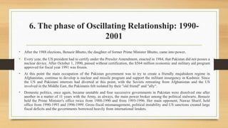 6. The phase of Oscillating Relationship: 1990-
2001
• After the 1988 elections, Benazir Bhutto, the daughter of former Prime Minister Bhutto, came into power.
• Every year, the US president had to certify under the Pressler Amendment, enacted in 1984, that Pakistan did not posses a
nuclear device. After October 1, 1990, passed without certification, the $564 million economic and military aid program
approved for fiscal year 1991 was frozen.
• At this point the main occupation of the Pakistan government was to try to create a friendly mujahideen regime in
Afghanistan, continue to develop is nuclear and missile program and support the militant insurgency in Kashmir. Since
the US and Pakistani interests had diverted at this point, with the Soviets retreating from Afghanistan and the US
involved in the Middle East, the Pakistanis felt isolated by their "old friend" and "ally“.
• Domestic politics, once again, became unstable and four successive governments in Pakistan were dissolved one after
another in a matter of 11 years with the Army, as always, the main power broker among the political stalwarts. Benazir
held the Prime Minister's office twice from 1988-1990 and from 1993-1996. Her main opponent, Nawaz Sharif, held
office from 1990-1993 and 1996-1999. Gross fiscal mismanagement, political instability and US sanctions created large
fiscal deficits and the governments borrowed heavily from international lenders.
 