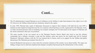 Conti…
• The US administration wanted Pakistan to use its influence on the Taliban to make them handover the culprit over to the
US. However, the Taliban refused and new animosity started in the region.
• In early 1999, Pakistan had a spate of diplomatic discussion to improve their relations with India but by mid 1999, a
limited war had erupted in Kargil between the two countries which had been covertly engineered by the Pakistani Army.
As India increased pressure and an escalating war scenario emerged, the US intervened on the request of Pakistan and
the armies retreated to their pre war positions.
• The main casualty in the war turned out to the Pakistani Premier Nawaz Sharif who tried to oust the military
commander but a military executed a coup and the military came into power for the fourth time led by General
Musharraf. Pakistan's alliance with the US was strained due to factors such as its support for the Taliban and public
distancing of the Pakistani government from the U.S.
• General Musharraf took power at a time when the economic situation of the country was in deep trouble. The rupee was
sliding, foreign reserves had been depleted and rampant corruption had messed up the infrastructure of the country.
 