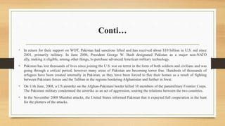 Conti…
• In return for their support on WOT, Pakistan had sanctions lifted and has received about $10 billion in U.S. aid since
2001, primarily military. In June 2004, President George W. Bush designated Pakistan as a major non-NATO
ally, making it eligible, among other things, to purchase advanced American military technology.
• Pakistan has lost thousands of lives since joining the U.S. war on terror in the form of both soldiers and civilians and was
going through a critical period, however many areas of Pakistan are becoming terror free. Hundreds of thousands of
refugees have been created internally in Pakistan, as they have been forced to flee their homes as a result of fighting
between Pakistani forces and the Taliban in the regions bordering Afghanistan and further in Swat.
• On 11th June, 2008, a US airstrike on the Afghan-Pakistani border killed 10 members of the paramilitary Frontier Corps.
The Pakistani military condemned the airstrike as an act of aggression, souring the relations between the two countries.
• In the November 2008 Mumbai attacks, the United States informed Pakistan that it expected full cooperation in the hunt
for the plotters of the attacks.
 