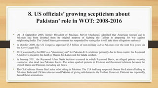 8. US officials’ growing scepticism about
Pakistan’ role in WOT: 2008-2016
• On 14 September 2009, former President of Pakistan, Pervez Musharraf, admitted that American foreign aid to
Pakistan had been diverted from its original purpose of fighting the Taliban to preparing for war against
neighboring India. The United States government has responded by stating that it will take these allegations seriously.
• In October 2009, the US Congress approved $7.5 billion of non-military aid to Pakistan over the next five years via
the Kerry-Lugar Bill.
• 2011 was rated by the BBC as a "disastrous year" for Pakistan-U.S. relations, primarily due to three events: the Raymond
Allen Davis incident, the death of Osama bin Laden and the Salala incident.
• In January 2011, the Raymond Allen Davis incident occurred in which Raymond Davis, an alleged private security
contractor, shot dead two Pakistani locals. The action sparked protests in Pakistan and threatened relations between the
United States and Pakistan, including aid flows.
• The CIA believes Osama Bin Laden to be hiding in Pakistan. The CIA had long suspected Osama Bin Laden of hiding in
Pakistan. India and US have also accused Pakistan of giving safe-haven to the Taliban. However, Pakistan has repeatedly
denied these accusations.
 
