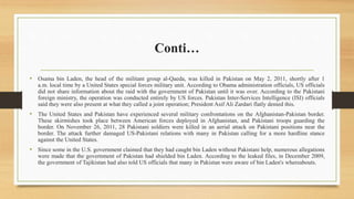 Conti…
• Osama bin Laden, the head of the militant group al-Qaeda, was killed in Pakistan on May 2, 2011, shortly after 1
a.m. local time by a United States special forces military unit. According to Obama administration officials, US officials
did not share information about the raid with the government of Pakistan until it was over. According to the Pakistani
foreign ministry, the operation was conducted entirely by US forces. Pakistan Inter-Services Intelligence (ISI) officials
said they were also present at what they called a joint operation; President Asif Ali Zardari flatly denied this.
• The United States and Pakistan have experienced several military confrontations on the Afghanistan-Pakistan border.
These skirmishes took place between American forces deployed in Afghanistan, and Pakistani troops guarding the
border. On November 26, 2011, 28 Pakistani soldiers were killed in an aerial attack on Pakistani positions near the
border. The attack further damaged US-Pakistani relations with many in Pakistan calling for a more hardline stance
against the United States.
• Since some in the U.S. government claimed that they had caught bin Laden without Pakistani help, numerous allegations
were made that the government of Pakistan had shielded bin Laden. According to the leaked files, in December 2009,
the government of Tajikistan had also told US officials that many in Pakistan were aware of bin Laden's whereabouts.
 