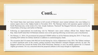 Conti…
• The United States later used drone missiles to kill several of Pakistan's most wanted militants who were hiding in a
remote region close to the Afghan border in November 2014. The Pakistani Zarb-e-Azb operation against militant in
North Waziristan also, in the words of Lt. Gen. Joseph Anderson, "fractured" the Haqqani Network, long accused by the
United States of having a safe harbor in Pakistan.
• Following an unprecedented two-week-long visit by Pakistan's most senior military official Gen. Raheel Sharif,
Rep. Adam Schiff stated that US-Pakistani relations were on the upswing following several tense years of dysfunction.
• On February 11, 2016, US government has proposed US$860 million in aid for Pakistan during the 2016–17 fiscal year,
including $265 million for military hardware in addition to counterinsurgency funds.
• The accusation that US senator John McCain leveled during his visit to Afghanistan in July 2016. The Taliban continues
to control significant parts of the country, getting assistance from Pakistan's insurgent Haqqani network, he said. The
Haqqani network has crossed the border from North Waziristan, Pakistan, to carry out attacks against the U.S.-backed
Afghan government. I'm very concerned about the proposed cutbacks in the troop strength in Afghanistan.
 