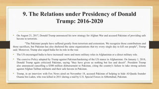 9. The Relations under Presidency of Donald
Trump: 2016-2020
• On August 21, 2017, Donald Trump announced his new strategy for Afghan War and accused Pakistan of providing safe
havens to terrorists.
"The Pakistani people have suffered greatly from terrorism and extremism. We recognize those contributions and
those sacrifices, but Pakistan has also sheltered the same organizations that try every single day to kill our people", Trump
said. Moreover, Trump also urged India for its role in the war.
• The US encouraged India to have increased/ more and more military roles in Afghanistan or a direct military role.
• The coercive Policy adopted by Trump against Pakistan/hardening of the US stance in Afghanistan. On January 1, 2018,
Donald Trump again criticized Pakistan, saying "they have given us nothing but lies and deceit". President Trump
also announced cancelling a $300 million disbursement to Pakistan, citing the country's failure to take strong actions
against Afghan Taliban militants and their safe havens in Pakistan.
• Trump, in an interview with Fox News aired on November 18, accused Pakistan of helping to hide Al-Qaeda founder
Osama bin Laden, who was killed in 2011 during a raid by U.S. Special Forces in Abbottabad, Pakistan.
 