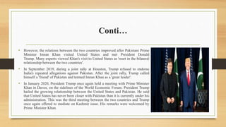 Conti…
• However, the relations between the two countries improved after Pakistani Prime
Minister Imran Khan visited United States and met President Donald
Trump. Many experts viewed Khan's visit to United States as 'reset in the bilateral
relationship between the two countries'.
• In September 2019, during a joint rally at Houston, Trump refused to endorse
India's repeated allegations against Pakistan. After the joint rally, Trump called
himself a 'friend' of Pakistan and termed Imran Khan as a 'great leader'.
• In January 2020, President Trump once again held a meeting with Prime Minister
Khan in Davos, on the sidelines of the World Economic Forum. President Trump
hailed the growing relationship between the United States and Pakistan. He said
that United States has never been closer with Pakistan than it is currently under his
administration. This was the third meeting between the two countries and Trump
once again offered to mediate on Kashmir issue. His remarks were welcomed by
Prime Minister Khan.
 