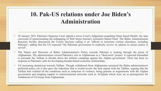 10. Pak-US relations under Joe Biden’s
Administration
• 28 January 2021 Pakistan's Supreme Court upheld a lower Court's Judgement acquitting Omar Saeed Sheikh: the man
convicted of masterminding the kidnapping of Wall Street Journal's Journalist Daniel Pearl. The Biden Administration
Reaction Swiftly denounced the Court's decision calling it an "affront to terrorism victims elsewhere, including
Pakistan", adding that the US expected "the Pakistani government to explicitly review its options to ensure justice is
served".
• The Nature and Direction of Biden Administration's Policy towards Pakistan is looking through the prism of
Afghanistan. The administration viewed Pakistan's role in Afghanistan as a "short-term" project. It expected Islamabad
to persuade the Taliban to throttle down the military campaign against the Afghan government. There has been no
response to Pakistan's calls for developing broader-based economic relationships.
• US increasing skepticism towards Taliban. Though withdrawal from Afghanistan remained the Biden administration's
preferred policy yet it also gave the indication that it would review the deal signed with the Taliban, arguing that the
Taliban had violated all the conditions such as reduction of violence, being genuine in negotiations with the Afghan
government and stopping support to transmnational networks such as Al-Qaeda which were set as prerequisites for
withdrawal of US troops from Afghanistan.
 