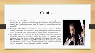 Conti…
• Gen Bajwa: "while CPEC remains central to our vision while seeing Pakistan
through the CPEC prism is also misleading. Our immensely vital geo-strategic
location and a transformed vision make us a country of immense and diverse
potential".
• During the 2022 Pakistani constitutional crisis, Imran Khan blamed the US
officials Donald Lu and named the United States as the country in question
over a 'threatening letter', warns American 'regime change' for his downfall.
• In October 2022, U.S. President Joe Biden called Pakistan “one of the most
dangerous nations in the world” during an address in California while
speaking about the changing global geopolitical situation. Pakistani Prime
Minister Shehbaz Sharif and Foreign Minister Bilawal Bhutto Zardari rejected
the statement as baseless, and the country’s acting foreign secretary summoned
the U.S. ambassador for an explanation of Biden’s remarks.
 