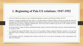 1. Beginning of Pak-US relations: 1947-1952
• USA one of the first countries to have established diplomatic relations with Pakistan October 20,1947.
• Pakistan’s strategic geographic position made it a valuable partner in Western alliance systems to contain the spread of
communism. Pakistan has strategic importance with respect to South Asia & its proximity with Middle eastern countries
enriched with oil reserves. Pakistan contented that the Soviet Union wanted to get access to the Arabian Sea & to
increased its influence in the Middle East.
• In Foreign Policy, Liaquat Ali Khan established friendly relations with the United States when he visited President Harry
S. Trumen in 1950.
• It is alleged that during PM Khan’s first visit to US, president Truman requested Pakistan’s premier to let the CIA
formulate a base in Pakistan, strictly to keep an eye on the activities of Soviet Union, a request which was not granted by
Khan.
• The Pakistanis wanted to strengthen their relations with the US so as to get an advantage in their confrontation with
India over Kashmir.
 