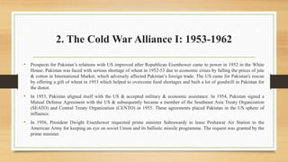 2. The Cold War Alliance I: 1953-1962
• Prospects for Pakistan’s relations with US improved after Republican Eisenhower came to power in 1952 in the White
House. Pakistan was faced with serious shortage of wheat in 1952-53 due to economic crises by falling the prices of jute
& cotton in International Market, which adversely affected Pakistan’s foreign trade. The US came for Pakistan's rescue
by offering a gift of wheat in 1953 which helped to overcome food shortages and built a lot of goodwill in Pakistan for
the donor.
• In 1953, Pakistan aligned itself with the US & accepted military & economic assistance. In 1954, Pakistan signed a
Mutual Defense Agreement with the US & subsequently became a member of the Southeast Asia Treaty Organization
(SEATO) and Central Treaty Organization (CENTO) in 1955. These agreements placed Pakistan in the US sphere of
influence.
• In 1956, President Dwight Eisenhower requested prime minister Suhrawardy to lease Peshawar Air Station to the
American Army for keeping an eye on soviet Union and its ballistic missile programme. The request was granted by the
prime minister.
 