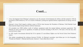 Conti…
• A key development from Pakistan’s perspective was the amount of development & military aid that started in 1954 &
increased to $500 million by 1957 as a result of Pakistan’s joining the regional defense organizations & allying with the
USA.
• Pakistan’s Army Chief staged a military coup in 1958 & later became the President of Pakistan. Field Marshal Ayub
Khan had developed strong relations with the Americans.
• US extended over $900 million worth of military equipment under the mutual defense assistance agreement. The
Pakistan air force received six squadrons of modern jet aircraft including F-104, B-57, F-86 and c-130; the navy also
received twelve ships.
• In 1959, Ayub’s Government allowed the US to operate U2 surveillance flights over the Soviet Union from Peshawar
airport.
• This further strengthened the relations between US-Pak. As Pakistan’s president Ayub Khan put it in his biography,
“Friends not Masters”, Pakistan had become America’s “most allied ally in Asia”.
 