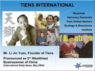 TIENS INTERNATIONAL Mr. Li Jin Yuan, Founder of Tiens Pronounced as 2 nd  Wealthiest Businessman of China  (International Daily News, May 2004) Received  Honorary Doctorate from  United Nations Ecology & Bioscience Institute 
