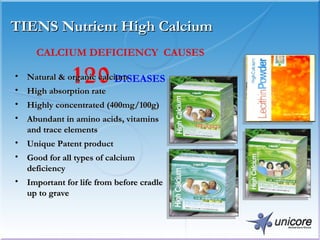TIENS Nutrient High Calcium CALCIUM DEFICIENCY  CAUSES 120  DISEASES   Natural & organic calcium High absorption rate Highly concentrated (400mg/100g) Abundant in amino acids, vitamins and trace elements Unique Patent product Good for all types of calcium deficiency  Important for life from before cradle up to grave 