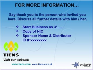 FOR MORE INFORMATION… Visit our website: www.tiens.com ,  www.tiens.com.pk Say thank you to the person who invited you here. Discuss all further details with him / her. Start Business as 3*…. Copy of NIC Sponsor Name & Distributor  ID #:xxxxxxxx 