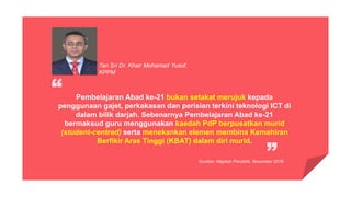 Pembelajaran Abad ke-21 bukan setakat merujuk kepada
penggunaan gajet, perkakasan dan perisian terkini teknologi ICT di
dalam bilik darjah. Sebenarnya Pembelajaran Abad ke-21
bermaksud guru menggunakan kaedah PdP berpusatkan murid
(student-centred) serta menekankan elemen membina Kemahiran
Berfikir Aras Tinggi (KBAT) dalam diri murid.
Tan Sri Dr. Khair Mohamad Yusof,
KPPM
Sumber: Majalah Pendidik, November 2016
 