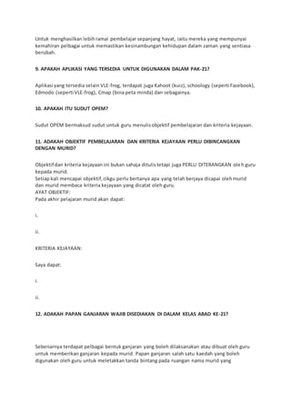 Untuk menghasilkan lebihramai pembelajar sepanjang hayat, iaitu mereka yang mempunyai
kemahiran pelbagai untuk memastikan kesinambungan kehidupan dalam zaman yang sentiasa
berubah.
9. APAKAH APLIKASI YANG TERSEDIA UNTUK DIGUNAKAN DALAM PAK-21?
Aplikasi yang tersedia selain VLE-frog, terdapat juga Kahoot (kuiz), schoology (seperti Facebook),
Edmodo (seperti VLE-frog), Cmap (bina peta minda) dan sebagainya.
10. APAKAH ITU SUDUT OPEM?
Sudut OPEM bermaksud sudut untuk guru menulisobjektif pembelajaran dan kriteria kejayaan.
11. ADAKAH OBJEKTIF PEMBELAJARAN DAN KRITERIA KEJAYAAN PERLU DIBINCANGKAN
DENGAN MURID?
Objektif dan kriteria kejayaan ini bukan sahaja ditulistetapi juga PERLU DITERANGKAN oleh guru
kepada murid.
Setiap kali mencapai objektif,cikgu perlu bertanya apa yang telah berjaya dicapai olehmurid
dan murid membaca kriteria kejayaan yang dicatat oleh guru.
AYAT OBJEKTIF:
Pada akhir pelajaran murid akan dapat:
i.
ii.
KRITERIA KEJAYAAN:
Saya dapat:
i.
ii.
12. ADAKAH PAPAN GANJARAN WAJIB DISEDIAKAN DI DALAM KELAS ABAD KE-21?
Sebenarnya terdapat pelbagai bentuk ganjaran yang boleh dilaksanakan atau dibuat oleh guru
untuk memberikan ganjaran kepada murid. Papan ganjaran salah satu kaedah yang boleh
digunakan oleh guru untuk meletakkan tanda bintang pada ruangan nama murid yang
 