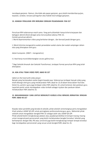 mendapat ganjaran. Namun, jika tidak ada papan ganjaran, guru boleh memberikan pujian,
tepukan, sorakan, lencana peneguhan atau hadiah kecil sebagai ganjaran.
13. ADAKAH PENULISAN RPH BERUBAH DENGAN PELAKSANAAN PAK-21?
Penulisan RPH sebenarnya masih sama. Yang perlu ditambah hanya kriteria kejayaan dan
bahagian aktiviti ditulisdengan jelas menunjukkan adanya PAK-21.
Contoh penulisan aktiviti:
i. Murid dipertontonkan video yang berkaitan dengan.. dan bersoal jawab dengan guru.
ii.Murid diminta menganalisis watak perwatakan watak utama dan watak sampingan dalam
teks yang ditetapkan oleh guru
dalam kumpulan. (KBAT – menganalisis)
iii.Hasil kerja murid dibentangkan secara gallery tour.
* Bagi Sekolah Amanah dan Sekolah Transformasi, terdapat format penulisan RPH yang telah
ditetapkan.
14. ADA ATAU TIDAK VIDEO PDPC ABAD KE-21?
tablet on the hand with video player
Banyak yang bertanyakan soalan begini kepada saya. Sebenarnya terdapat banyak video yang
telah dikongsi oleh guru yang melaksanakan PdPc abad ke-21 di dalam kelas dalam YouTube.
Selain itu, portal e-guru juga terdapat video PdPc abad ke-21 untuk tontonan dan panduan guru.
Layarilah portal untuk mendapatkan video terbaik sebagai rujukan dan panduan dalam
melaksanakan PdPc abad ke-21.
15. BAGAIMANAKAH CARA UNTUK MENGIKUTI KURSUS ATAU BENGKEL BERKAITAN DENGAN
PDPC ABAD KE-21?
Kepada rakan pendidik yang berada di sekolah, pihak sekolah sememangnya perlu mengadakan
4 kali setahun LADAP @ LDP untuk peningkatan profesionalisme guru-guru. Mohonlah pihak
sekolah untuk mengadakan bengkel PAK-21 sebagai salah satu LADAP @ LDP.
Pihak sekolah boleh menghubungi jabatan atau pejabat pendidikan di tempat masing-masing
untuk mengenal pasti penceramah yang boleh melaksanakan bengkel tersebut. Sekolah yang
berhampiran dengan IAB, IPG atau universiti juga boleh menghubungi tempat-tempat tersebut
bagi mendapatkan penceramah yang sesuai untuk bengkel PdPc abad ke-21.
 