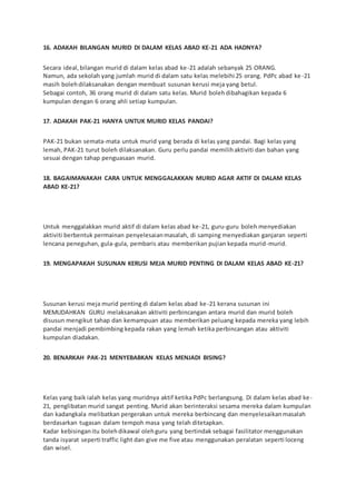 16. ADAKAH BILANGAN MURID DI DALAM KELAS ABAD KE-21 ADA HADNYA?
Secara ideal,bilangan murid di dalam kelas abad ke-21 adalah sebanyak 25 ORANG.
Namun, ada sekolah yang jumlah murid di dalam satu kelas melebihi 25 orang. PdPc abad ke-21
masih bolehdilaksanakan dengan membuat susunan kerusi meja yang betul.
Sebagai contoh, 36 orang murid di dalam satu kelas. Murid bolehdibahagikan kepada 6
kumpulan dengan 6 orang ahli setiap kumpulan.
17. ADAKAH PAK-21 HANYA UNTUK MURID KELAS PANDAI?
PAK-21 bukan semata-mata untuk murid yang berada di kelas yang pandai. Bagi kelas yang
lemah, PAK-21 turut boleh dilaksanakan. Guru perlu pandai memilihaktiviti dan bahan yang
sesuai dengan tahap penguasaan murid.
18. BAGAIMANAKAH CARA UNTUK MENGGALAKKAN MURID AGAR AKTIF DI DALAM KELAS
ABAD KE-21?
Untuk menggalakkan murid aktif di dalam kelas abad ke-21, guru-guru boleh menyediakan
aktiviti berbentuk permainan penyelesaianmasalah, di samping menyediakan ganjaran seperti
lencana peneguhan, gula-gula, pembaris atau memberikan pujian kepada murid-murid.
19. MENGAPAKAH SUSUNAN KERUSI MEJA MURID PENTING DI DALAM KELAS ABAD KE-21?
Susunan kerusi meja murid penting di dalam kelas abad ke-21 kerana susunan ini
MEMUDAHKAN GURU melaksanakan aktiviti perbincangan antara murid dan murid boleh
disusun mengikut tahap dan kemampuan atau memberikan peluang kepada mereka yang lebih
pandai menjadi pembimbing kepada rakan yang lemah ketika perbincangan atau aktiviti
kumpulan diadakan.
20. BENARKAH PAK-21 MENYEBABKAN KELAS MENJADI BISING?
Kelas yang baik ialah kelas yang muridnya aktif ketika PdPc berlangsung. Di dalam kelas abad ke-
21, penglibatan murid sangat penting. Murid akan berinteraksi sesama mereka dalam kumpulan
dan kadangkala melibatkan pergerakan untuk mereka berbincang dan menyelesaikanmasalah
berdasarkan tugasan dalam tempoh masa yang telah ditetapkan.
Kadar kebisinganitu bolehdikawal olehguru yang bertindak sebagai fasilitator menggunakan
tanda isyarat seperti traffic light dan give me five atau menggunakan peralatan seperti loceng
dan wisel.
 