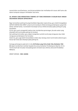 memerlukan murid berkarya, menilai persembahan dan melibatkan diri secara aktif sama ada
dalam kumpulan ataupun melibatkan satu kelas.
26. APAKAH CARA MEMASTIKAN PARKING LOT YANG DISEDIAKAN DI DALAM BILIK DARJAH
DIGUNAKAN DENGAN SEPENUHNYA?
Bagi memastikan parking lot yang disediakan digunakan sepenuhnya, guru bolehmengadakan
AKTIVITI KERTAS DUA MINIT untuk murid membuat refleksi tentang pembelajaran yang telah
diikuti.Setelah tamat, murid boleh menampal semua refleksi tersebut pada parking lot yang
disediakan.
Di situ, guru perlu mengambil maklum dan memberikan penerangan jika ada soalan yang
ditampal olehmurid pada parking lot tersebut.
Dari parking lot tersebut, guru dapat mengetahui jumlah murid yang menguasai atau tidak
menguasai pembelajaran hari tersebut.
Selain itu, guru juga bolehmenyediakan sticker atau borang untuk murid tanda sebelum guru
keluar dari kelas dan ditampal pada parking lot.
Semoga perkongsian pada kali ini iaitu 26 Perkara yang Perlu Anda Tahu Berkaitan PAK-
21 dapat memberikan manfaat kepada kita semua berkaitan Pembelajaran Abad ke-21 ini.
Terima kasih dan teruskan menyokong kami di Sistem Guru Online, Komuniti Pendidikan
Malaysia.
KREDIT KEPADA : SISC+ AZURA
 