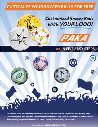PAKA
CUSTOMIZE YOUR SOCCER BALLS FOR FREE
IN FIVE EASY STEPS
For over 10 years,we’ve made performance soccer balls.Our custom soccer balls are carefully hand
crafted with your own logo and color scheme to meet your camp,team or club needs.With our factory
direct pricing you get huge savings on 100% customized top quality soccer balls.
For details visit NTZSPORTSONLINE.COM
 