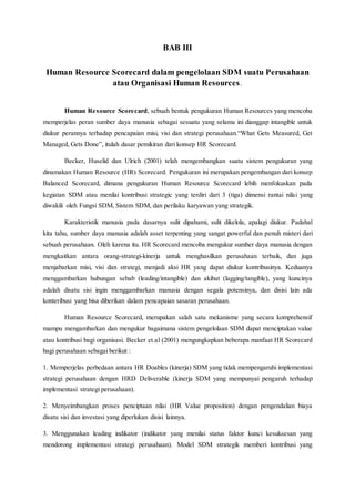 BAB III
Human Resource Scorecard dalam pengelolaan SDM suatu Perusahaan
atau Organisasi Human Resources.
Human Resource Scorecard, sebuah bentuk pengukuran Human Resources yang mencoba
memperjelas peran sumber daya manusia sebagai sesuatu yang selama ini dianggap intangible untuk
diukur perannya terhadap pencapaian misi, visi dan strategi perusahaan.“What Gets Measured, Get
Managed, Gets Done”, itulah dasar pemikiran dari konsep HR Scorecard.
Becker, Huselid dan Ulrich (2001) telah mengembangkan suatu sistem pengukuran yang
dinamakan Human Resource (HR) Scorecard. Pengukuran ini merupakan pengembangan dari konsep
Balanced Scorecard, dimana pengukuran Human Resource Scorecard lebih menfokuskan pada
kegiatan SDM atau menilai kontribusi strategic yang terdiri dari 3 (tiga) dimensi rantai nilai yang
diwakili oleh Fungsi SDM, Sistem SDM, dan perilaku karyawan yang strategik.
Karakteristik manusia pada dasarnya sulit dipahami, sulit dikelola, apalagi diukur. Padahal
kita tahu, sumber daya manusia adalah asset terpenting yang sangat powerful dan penuh misteri dari
sebuah perusahaan. Oleh karena itu. HR Scorecard mencoba mengukur sumber daya manusia dengan
mengkaitkan antara orang-strategi-kinerja untuk menghasilkan perusahaan terbaik, dan juga
menjabarkan misi, visi dan strategi, menjadi aksi HR yang dapat diukur kontribusinya. Keduanya
menggambarkan hubungan sebab (leading/intangible) dan akibat (lagging/tangible), yang kuncinya
adalah disatu sisi ingin menggambarkan manusia dengan segala potensinya, dan disisi lain ada
konteribusi yang bisa diberikan dalam pencapaian sasaran perusahaan.
Human Resource Scorecard, merupakan salah satu mekanisme yang secara komprehensif
mampu mengambarkan dan mengukur bagaimana sistem pengelolaan SDM dapat menciptakan value
atau kontribusi bagi organisasi. Becker et.al (2001) mengungkapkan beberapa manfaat HR Scorecard
bagi perusahaan sebagai berikut :
1. Memperjelas perbedaan antara HR Doables (kinerja) SDM yang tidak mempengaruhi implementasi
strategi perusahaan dengan HRD Deliverable (kinerja SDM yang mempunyai pengaruh terhadap
implementasi strategi perusahaan).
2. Menyeimbangkan proses penciptaan nilai (HR Value proposition) dengan pengendalian biaya
disatu sisi dan investasi yang diperlukan disisi lainnya.
3. Menggunakan leading indikator (indikator yang menilai status faktor kunci kesuksesan yang
mendorong implementasi strategi perusahaan). Model SDM strategik memberi kontribusi yang
 
