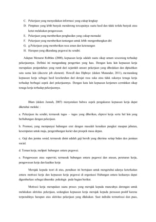 C. Pekerjaan yang menyediakan informasi yang cukup lengkap
D. Pimpinan yang lebih banyak mendorong tercapainya suatu hasil dan tidak terlalu banyak atau
ketat melakukan pengawasan.
E. Pekerjaan yang memberikan penghasilan yang cukup memadai
F. Pekerjaan yang memberikan tantangan untuk lebih mengembangkan diri
G. g.Pekerjaan yang memberikan rasa aman dan ketenangan
H. Harapan yang dikandung pegawai itu sendiri.
Adapun Menurut Robbins (2008), kepuasan kerja adalah suatu sikap umum seseorang terhadap
pekerjaannya. Definisi ini mengandung pengertian yang luas. Dengan kata lain kepuasan kerja
merupakan penjumlahan yang rumit dari sejumlah unsure pekerjaan yang dibedakan dan dipisahkan
satu sama lain (discrete job element). Howell dan Dipboye (dalam Munandar, 2011), memandang
kepuasan kerja sebagai hasil keseluruhan dari derajat rasa suka atau tidak sukanya tenaga kerja
terhadap berbagai aspek dari pekerjaannya. Dengan kata lain kepuasan kerjamen cerminkan sikap
tenaga kerja terhadap pekerjaannya.
Blum (dalam Jannah, 2007) menyatakan bahwa aspek pengukuran kepuasan kerja dapat
diketahui melalui :
a. Pekerjaan itu sendiri, termasuk tugas – tugas yang diberikan, ekpresi kerja serta hal lain yang
berhubungan dengan pekerjaan.
b. Promosi, yang mempunyai hubungan erat dengan masalah kenaikan pangkat maupun jabatan,
kesempatan untuk maju, pengembangan karier dan prospek masa depan.
c. Gaji dan jamina sosial, termasuk disini adalah gaji bersih yang diterima setiap bulan dan jaminan
social.
d. Teman kerja, meliputi hubungan antara pegawai.
e. Pengawasan atau supervisi, termasuk hubungan antara pegawai dan atasan, peraturan kerja,
pengawasan kerja dan kualitas kerja
Merujuk kepada teori di atas, penulisan ini bertujuan untuk mengetahui adanya keterkaitan
antara motivasi kerja dan kepuasan kerja pegawai di organisasi Hubungan antara keduanya dapat
digambarkan sebagai dinamika psikologis pada bagian berikut.
Motivasi kerja merupakan suatu proses yang merujuk kepada munculnya dorongan untuk
melakukan aktivitas pekerjaan, sedangkan kepuasan kerja merujuk kepada perasaan positif karena
terpenuhinya harapan atas aktivitas pekerjaan yang dilakukan. Saat individu termotivasi dan puas,
 