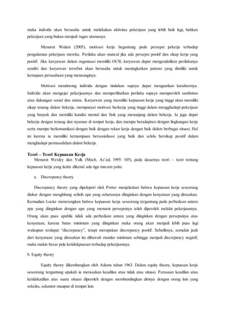 maka individu akan berusaha untuk melakukan aktivitas pekerjaan yang lebih baik lagi, bahkan
pekerjaan yang bukan menjadi tugas utamanya.
Menurut Wulani (2005), motivasi kerja begantung pada persepsi pekerja terhadap
pengalaman pekerjaan mereka. Perilaku akan muncul jika ada persepsi positif dan sikap kerja yang
positif. Jika karyawan dalam organisasi memiliki OCB, karyawan dapat mengendalikan perilakunya
sendiri dan karyawan tersebut akan berusaha untuk meningkatkan potensi yang dimiliki untuk
kemajuan perusahaan yang menaunginya.
Motivasi mendorong individu dengan tindakan supaya dapat menguatkan karakternya.
Individu akan mengejar pekerjaannya dan memperlihatkan perilaku supaya memperoleh sambutan
atau dukungan sosial dan status. Karyawan yang memiliki kepuasan kerja yang tinggi akan memiliki
sikap tenang dalam bekerja, mempunyai motivasi berkerja yang tinggi dalam mengghadapi pekerjaan
yang banyak dan memiliki kondisi mental dan fisik yang menunjang dalam bekerja. Ia juga dapat
bekerja dengan tenang dan nyaman di tempat kerja, dan mampu beradaptasi dengan lingkungan kerja
serta mampu berkomunikasi dengan baik dengan rekan kerja dengan baik dalam berbagai situasi. Hal
ini karena ia memiliki kemampuan bersosialisasi yang baik dan selalu bersikap positif dalam
menghadapi permasalahan dalam bekerja.
Teori – Teori Kepuasan Kerja
Menurut Wexley dan Yulk (Moch. As’ad, 1995: 105), pada dasarnya teori – teori tentang
kepuasan kerja yang lazim dikenal ada tiga macam yaitu:
a. Discrepancy theory
Discrepancy theory yang dipelopori oleh Porter menjelaskan bahwa kepuasan kerja seseorang
diukur dengan menghitung selisih apa yang seharusnya diinginkan dengan kenyataan yang dirasakan.
Kemudian Locke menerangkan bahwa kepuasan kerja seseorang tergantung pada perbedaan antara
apa yang diinginkan dengan apa yang menurut persepsinya telah diperoleh melalui pekerjaannya.
Orang akan puas apabila tidak ada perbedaan antara yang diinginkan dengan persepsinya atas
kenyataan, karena batas minimum yang diinginkan maka orang akan menjadi lebih puas lagi
walaupun terdapat “discrepancy”, tetapi merupakan discrepancy positif. Sebaliknya, semakin jauh
dari kenyataan yang dirasakan itu dibawah standar minimum sehingga menjadi discrepancy negatif,
maka makin besar pula ketidakpuasan terhadap pekerjaannya.
b. Equity theory
Equity theory dikembangkan oleh Adams tahun 1963. Dalam equity theory, kepuasan kerja
seseorang tergantung apakah ia merasakan keadilan atau tidak atas situasi. Perasaan keadilan atau
ketidakadilan atas suatu situasi diperoleh dengan membandingkan dirinya dengan orang lain yang
sekelas, sekantor maupun di tempat lain.
 
