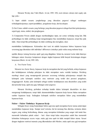 Menurut Wexley dan Yulk (Moch. As’ad, 1995: 105), teori elemen–elemen dari equity ada
tiga yaitu :
1) Input adalah sesuatu yangberharga yang dirasakan pegawai sebagai sumbangan
terhadappekerjaannya, seperti pendidikan, pengalaman kerja, dan kecakapan.
2) Out Comes adalah sesuatu yang berharga yang dirasakan pegawai sebagai hasil dari pekerjaannya,
seperti gaji, status, simbol, dan penghargaan.
3) Comparation Person adalah dengan membandingkan input, out comes terhadap orang lain. Bila
perbandingan itu tidak seimbang tetapi menguntungkan bisa menimbulkan kepuasan, tetapi bisa pula
tidak. Akan tetapi bila perbandingan itu tidak seimbang dan merugikan, akan
menimbulkan ketidakpuasan. Kelemahan dari teori ini adalah kenyataan bahwa kepuasan kerja
seseorang juga ditentukan oleh individual differences (misalnya pada waktu orang melamar kerja
apabila ditanya tentang besarnya upah/ gaji yang diinginkan. Selain itu, menurut Locke tidak liniernya
hubungan antara besarnya kompensasi dengan tingkat kepuasan lebih banyak bertentangan dengan
kenyataan (Moch. As’ad, 1995: 105).
A. Two Factor Teory
Menurut two factor theory, kepuasan kerja itu merupakan dua hal yang berbeda, artinya kepuasan
dan ketidakpuasan terhadap pekerjaan itu tidak merupakan suatu variable kontinyu. Herzberg
membagi situasi yang mempengaruhi perasaan seseorang terhadap pekerjaannya menjadi dua
kelompok yaitu kelompok satisfiers atau motivator yang terdiri dari prestasi pengakuan,
tanggungjawab. Kedua yaitu kelompok sebagai sumber ketidakpuasan atau dissatisfiers yang terdiri
dari prosedur kerja, upah atau gaji, hubungan antar pegawai.
Menurut Herzberg, perbaikan terhadap kondisi dalam kelompok dissatisfiers ini akan
mengurangi ketidakpuasan, tetapi tidak akanmenimbulkan kepuasan kerja karena bukan merupakan
sumber kepuasan kerja. Sedangkan kelompok satisfiers merupakan faktor yang menimbulkan
kepuasan kerja.
Faktor – Faktor Timbulnya Kepuasan Kerja
Sebagian besar orang berpendapat bahwa gaji atau upah merupakan factor utama untuk dapat
menimbulkan kepuasan kerja. Sampai taraf tertentu, hal ini memang bisa diterima, terutama dalam
negara yang sedang berkembang, dimana uang merupakan kebutuhan yang sangat vital untuk bisa
memenuhi kebutuhan pokok sehari – hari. Akan tetapi kalau masyarakat sudah bisa memenuhi
kebutuhan keluarganya secara wajar, maka gaji atau upah ini tidak menjadi faktor utama. Sesuai
dengan tingkatan motivasi manusia yang dikemukakan oleh Maslow, maka upah atau gaji merupakan
 