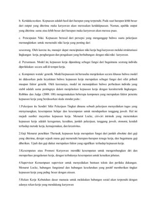 b. Ketidakcocokan. Kepuasan adalah hasil dari harapan yang terpenuhi. Pada saat harapan lebih besar
dari output yang diterima maka karyawan akan merasakan ketidakpuasan. Namun, apabila output
yang diterima sama atau lebih besar dari harapan maka karyawan akan merasa puas.
c. Pencapaian Nilai. Kepuasan berasal dari persepsi yang menganggap bahwa suatu pekerjaan
memungkinkan untuk memenuhi nilai kerja yang penting dari
seseorang. Oleh karena itu, manajer dapat menciptakan nilai kerja bagi karyawan melalui strukturisasi
lingkungan kerja, penghargaan dan pengakuan yang berhubungan dengan nilai-nilai karyawan.
d. Persamaan. Model ini, kepuasan kerja dipandang sebagai fungsi dari bagaimana seorang individu
diperlakukan secara adil di tempat kerja.
e. Komponen watak/ genetik. Model kepuasaan ini berusaha menjelaskan secara khusus bahwa model
ini didasarkan pada keyakinan bahwa kepuasan kerja merupakan sebagai fungsi dari sifat pribadi
maupun faktor genetik. Oleh karenanya, model ini menunjukkan bahwa perbedaan individu yang
stabil adalah sama pentingnya dalam menjelaskan kepuasan kerja dengan karakteristik lingkungan.
Robbins dan Judge (2008: 108) mengemukakan beberapa komponen yang merupakan faktor penentu
kepuasan kerja yang berdasarkan skala standar,yaitu :
1.Pekerjaan itu Sendiri/ Sifat Pekerjaan Tingkat dimana sebuah pekerjaan menyediakan tugas yang
menyenangkan, kesempatan belajar dan kesempatan untuk mendapatkan tanggung jawab. Hal ini
mejadi sumber mayoritas kepuasan kerja. Menurut Locke, ciri-ciri intrinsik yang menentukan
kepuasan kerja adalah keragaman, kesulitan, jumlah pekerjaan, tanggung jawab, otonomi, kendali
terhadap metode kerja, kemajemukan, dan kreativitas.
2.Gaji Menurut penelitian Theriault, kepuasan kerja merupakan fungsi dari jumlah absolute dari gaji
yang diterima, derajat sejauh mana gaji memenuhi harapan-harapan tenaga kerja, dan bagaimana gaji
diberikan. Upah dan gaji diakui merupakan faktor yang signifikan terhadap kepuasan kerja.
3.Kesempatan atau Promosi Karyawan memiliki kesempatan untuk mengembangkan diri dan
memperluas pengalaman kerja, dengan terbukanya kesempatan untuk kenaikan jabatan.
4.Supervisor Kemampuan supervisor untuk menyediakan bantuan teknis dan perilaku dukungan.
Menurut Locke, hubungan fungsional dan hubungan keseluruhan yang positif memberikan tingkat
kepuasan kerja yang paling besar dengan atasan.
5.Rekan Kerja Kebutuhan dasar manusia untuk melakukan hubungan sosial akan terpenuhi dengan
adanya rekan kerja yang mendukung karyawan
 