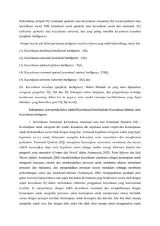 berkembang menjadi EQ (emotional quotient) atau kecerdasan emosional, SQ (social quiotient) atau
kecerdasan social, ESQ (emotional social quotient) atau kecerdasan social dan emosional, AQ
(adversity quotient) atau kecerdasan adversity, dan yang paling mutakhir kecerdasan kenabian
(prophetic intelligence).
Sampai saat ini ada beberapa konsep inteligensi atau kecerdasan yang sudah berkembang, antara lain:
(1). Kecerdasan intelektual (intellectual intelligence / IQ),
(2). Kecerdasan emosional (emotional intelligence / EQ),
(3). Kecerdasan spiritual (spiritual intelligence / SQ),
(4). Kecerdasan emosional spiritual (emotional spiritual intelligence /ESQ),
(5). Kecerdasan adversity (adversity intelligence / AQ), dan
(6). Kecerdasan kenabian (prophetic intelligence). Dalam Makalah ini yang akan dipaparkan
mengenai pengertian EQ, SQ dan IQ, hubungan antara ketiganya, dan pengaruhanya terhadap
kesuksesan seseorang dalam hal ini pegwai, serta model mencapai keefektivitasan yang dapat
dilakukan yang didasarkan pada EQ, SQ dan IQ.
Selanjutnaya akan penulis bahas adalah Kecerdasan Emosional dan Kecerdasan Spiritual serta
Kecerdasan Inteligensi.
1. Kecerdasan Emosional Kecerdasan emosional atau hati (Emotional Quotient, EQ) :
Kemampuan untuk mengenal diri sendiri, kesadaran diri, kepekaan sosial, empati dan kemampauan
untuk berkomunikasi secara baik dengan orang lain. Termasuk kepekaan mengenai waktu yang tepat,
kepatutan secara sosial, keberanian mengakui kelemahan, serta menyatakan dan menghormati
perbedaan. Emotional Quotient (EQ) merupakan kemampuan merasakan, memahami, dan secara
efektif menerapkan daya serta kepekaan emosi sebagai sumber energi, informasi, koneksi dan
pengaruh yang manusiawi (Cooper dan Sawaf, dalam Armansyah, 2002). Peter Salovey dan Jack
Mayer (dalam Armansyah, 2002) mendefenisikan kecerdasan emosional sebagai kemampuan untuk
mengenali perasaan, meraih dan membangkitkan perasaan untuk membantu pikiran, memahami
perasaan dan maknanya, dan mengendalikan perasaan secara mendalam sehingga membantu
perkembangan emosi dan intelektual.Goleman (Armansyah, 2002) mempopulerkan pendapat para
pakar teori kecerdasan bahwa ada aspek lain dalam diri manusia yang berinteraksi secara aktif dengan
aspek kecerdasan IQ dalam menentukan efektivitas penggunaan kecerdasan yang konvensional
tersebut. Ia menyebutnya dengan istilah kecerdasan emosional dan mengkaitkannya dengan
kemampuan untuk mengelola perasaan, yakni kemampuan untuk mempersepsi situasi, bertindak
sesuai dengan persepsi tersebut, kemampuan untuk berempati, dan lain-lain. Jika kita tidak mampu
mengelola aspek rasa kita dengan baik, maka kita tidak akan mampu untuk menggunakan aspek
 