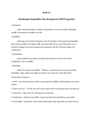 BAB VI
Membangun Kapabilitas Dan Kompetensi SDM Pengertian
• Kompetensi,
artinya adalah Kemampuan, sebagaiseorang individu atau calon pemimpin diharapkan
memiliki kemampuan, ketrampilan atau skill.
• Kapabilitas,
artinya juga sama dengan Kompetensi, yaitu Kemampuan. Namun pemaknaan kapabilitas
tidak sebatas memiliki keterampilan (skill) saja namun lebih dari itu, yaitu lebih paham secara
mendetail sehingga benar benar menguasai kemampuannya dari titik kelemahan hingga cara
mengatasinya.
• Akseptabilitas,
artinya adalah Keterterimaan, kecocokkan dan kepantasan. Kata ini berasaldari
"peminjaman" kata Accetability.
• Elektabilitas,
adalah "Ketertarikan yang dipiilih". Mislanya, sesuatu benda atau orang yang memiliki
Elektabilitas tinggi adalah yang terpilih dan disukai oleh masyarakat. yakni difavoritkan
Karakteristika Kompetensi
1. Motif -- apa yang mendorong, perilaku yang mengarah dan dipilih terhadap kegiatan atau tujuan
tertentu.
2. Sifat/ciri bawaan -- ciri fisik dan reaksi-reaksi yang bersifat tetap terhadap situasi atau informasi.
3. Konsep diri -- sikap, nilai atau self image dari orang-orang.
4. Pengetahuan – informasi yang dimiliki orang-orang khususnya pada bidang yang spesifik.
5. Keterampilan – kemampuan untuk mampu melaksanakan tugas-tugas fisik dan mental tertentu.
 