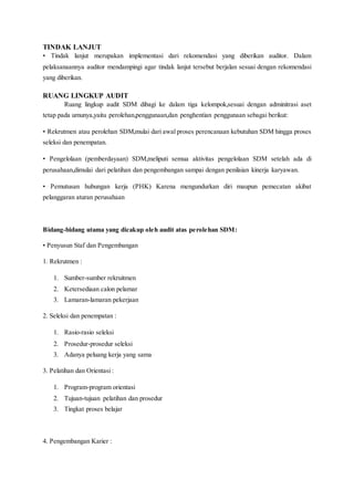 TINDAK LANJUT
• Tindak lanjut merupakan implementasi dari rekomendasi yang diberikan auditor. Dalam
pelaksanaannya auditor mendampingi agar tindak lanjut tersebut berjalan sesuai dengan rekomendasi
yang diberikan.
RUANG LINGKUP AUDIT
Ruang lingkup audit SDM dibagi ke dalam tiga kelompok,sesuai dengan adminitrasi aset
tetap pada umunya,yaitu perolehan,penggunaan,dan penghentian penggunaan sebagai berikut:
• Rekrutmen atau perolehan SDM,mulai dari awal proses perencanaan kebutuhan SDM hingga proses
seleksi dan penempatan.
• Pengelolaan (pemberdayaan) SDM,meliputi semua aktivitas pengelolaan SDM setelah ada di
perusahaan,dimulai dari pelatihan dan pengembangan sampai dengan penilaian kinerja karyawan.
• Pemutusan hubungan kerja (PHK) Karena mengundurkan diri maupun pemecatan akibat
pelanggaran aturan perusahaan
Bidang-bidang utama yang dicakup oleh audit atas perolehan SDM:
• Penyusun Staf dan Pengembangan
1. Rekrutmen :
1. Sumber-sumber rekruitmen
2. Ketersediaan calon pelamar
3. Lamaran-lamaran pekerjaan
2. Seleksi dan penempatan :
1. Rasio-rasio seleksi
2. Prosedur-prosedur seleksi
3. Adanya peluang kerja yang sama
3. Pelatihan dan Orientasi :
1. Program-program orientasi
2. Tujuan-tujuan pelatihan dan prosedur
3. Tingkat proses belajar
4. Pengembangan Karier :
 