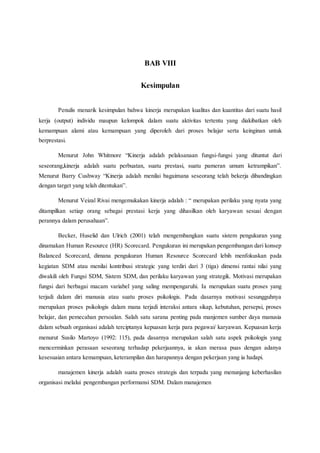 BAB VIII
Kesimpulan
Penulis menarik kesimpulan bahwa kinerja merupakan kualitas dan kuantitas dari suatu hasil
kerja (output) individu maupun kelompok dalam suatu aktivitas tertentu yang diakibatkan oleh
kemampuan alami atau kemampuan yang diperoleh dari proses belajar serta keinginan untuk
berprestasi.
Menurut John Whitmore “Kinerja adalah pelaksanaan fungsi-fungsi yang dituntut dari
seseorang,kinerja adalah suatu perbuatan, suatu prestasi, suatu pameran umum ketrampikan”.
Menurut Barry Cushway “Kinerja adalah menilai bagaimana seseorang telah bekerja dibandingkan
dengan target yang telah ditentukan”.
Menurut Veizal Rivai mengemukakan kinerja adalah : “ merupakan perilaku yang nyata yang
ditampilkan setiap orang sebagai prestasi kerja yang dihasilkan oleh karyawan sesuai dengan
perannya dalam perusahaan”.
Becker, Huselid dan Ulrich (2001) telah mengembangkan suatu sistem pengukuran yang
dinamakan Human Resource (HR) Scorecard. Pengukuran ini merupakan pengembangan dari konsep
Balanced Scorecard, dimana pengukuran Human Resource Scorecard lebih menfokuskan pada
kegiatan SDM atau menilai kontribusi strategic yang terdiri dari 3 (tiga) dimensi rantai nilai yang
diwakili oleh Fungsi SDM, Sistem SDM, dan perilaku karyawan yang strategik. Motivasi merupakan
fungsi dari berbagai macam variabel yang saling mempengaruhi. Ia merupakan suatu proses yang
terjadi dalam diri manusia atau suatu proses psikologis. Pada dasarnya motivasi sesungguhnya
merupakan proses psikologis dalam mana terjadi interaksi antara sikap, kebutuhan, persepsi, proses
belajar, dan pemecahan persoalan. Salah satu sarana penting pada manjemen sumber daya manusia
dalam sebuah organisasi adalah terciptanya kepuasan kerja para pegawai/ karyawan. Kepuasan kerja
menurut Susilo Martoyo (1992: 115), pada dasarnya merupakan salah satu aspek psikologis yang
mencerminkan perasaan seseorang terhadap pekerjaannya, ia akan merasa puas dengan adanya
kesesuaian antara kemampuan, keterampilan dan harapannya dengan pekerjaan yang ia hadapi.
manajemen kinerja adalah suatu proses strategis dan terpadu yang menunjang keberhasilan
organisasi melalui pengembangan performansi SDM. Dalam manajemen
 