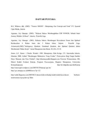 DAFTAR PUSTAKA
B.S. Wibowo, dkk. (2002). ”Trustco SHOOT : Sharpening, Our Concept and Tools” PT. Syaamil
Cipta Media, Jakarta
Agustian, Ary Ginanjar. (2005). ”Rahasia Sukses Membangkitkan ESP POWER, Sebuah Inner
Journey Melalui Al-Ihsan”. Jakarta : Penerbit Arga.
Agustian, Ary Ginanjar. (2001). Rahasia Sukses Membangun Kecerdasan Emosi dan Spiritual
Berdasarkan 6 Rukun Iman dan 5 Rukun Islam. Jakarta : Penerbit Arga.
Armansyah.(2002).”Intelegency Quotient, Emotional Quotient, dan Spiritual Quotient dalam
Membentuk Prilaku Kerja”. Jurnal Manajemen dan Bisnis. 02, (01), 23-32.
James A.F. Stoner / Charles Wankel. 1988. Manajemen, Edisi Ketiga. CV. Intermedia Jakarta.
Irhamna, 2008, Artikel “Membangun Mahasiswa Yang Cerdas” Peran-peran Bagi Fungsi Sumber
Daya Manusia dan Para Praktisi”, http://irhamnayaallah.blogspot.com Purwoto Wanasentana, DR,
Materi Kuliah Evaluasi Kinerja, Program Pascasarjana, Magister Manajemen, Universitas
Krisnadwipayana http://id.wikipedia.org/wiki/Kinerja
http://ronawajah.wordpress.com/2007/05/29/kinerja-apa-itu/
http://yys.atmajaya.ac.id:8080/news/?p=112
http://suluk.blogsome.com/2005/06/21/ulasan-kritis-terhadap-model-model-kecerdasan- berbasis-
neuroscience-iq-eq-dan-sq/ Iklan
 
