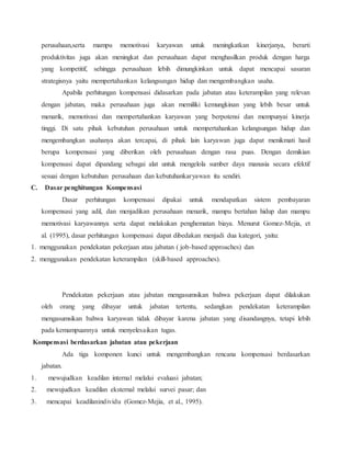perusahaan,serta mampu memotivasi karyawan untuk meningkatkan kinerjanya, berarti
produktivitas juga akan meningkat dan perusahaan dapat menghasilkan produk dengan harga
yang kompetitif, sehingga perusahaan lebih dimungkinkan untuk dapat mencapai sasaran
strategisnya yaitu mempertahankan kelangsungan hidup dan mengembangkan usaha.
Apabila perhitungan kompensasi didasarkan pada jabatan atau keterampilan yang relevan
dengan jabatan, maka perusahaan juga akan memiliki kemungkinan yang lebih besar untuk
menarik, memotivasi dan mempertahankan karyawan yang berpotensi dan mempunyai kinerja
tinggi. Di satu pihak kebutuhan perusahaan untuk mempertahankan kelangsungan hidup dan
mengembangkan usahanya akan tercapai, di pihak lain karyawan juga dapat menikmati hasil
berupa kompensasi yang diberikan oleh perusahaan dengan rasa puas. Dengan demikian
kompensasi dapat dipandang sebagai alat untuk mengelola sumber daya manusia secara efektif
sesuai dengan kebutuhan perusahaan dan kebutuhankaryawan itu sendiri.
C. Dasar penghitungan Kompensasi
Dasar perhitungan kompensasi dipakai untuk mendapatkan sistem pembayaran
kompensasi yang adil, dan menjadikan perusahaan menarik, mampu bertahan hidup dan mampu
memotivasi karyawannya serta dapat melakukan penghematan biaya. Menurut Gomez-Mejia, et
al. (1995), dasar perhitungan kompensasi dapat dibedakan menjadi dua kategori, yaitu:
1. menggunakan pendekatan pekerjaan atau jabatan ( job-based approaches) dan
2. menggunakan pendekatan keterampilan (skill-based approaches).
Pendekatan pekerjaan atau jabatan mengasumsikan bahwa pekerjaan dapat dilakukan
oleh orang yang dibayar untuk jabatan tertentu, sedangkan pendekatan keterampilan
mengasumsikan bahwa karyawan tidak dibayar karena jabatan yang disandangnya, tetapi lebih
pada kemampuannya untuk menyelesaikan tugas.
Kompensasi berdasarkan jabatan atau pekerjaan
Ada tiga komponen kunci untuk mengembangkan rencana kompensasi berdasarkan
jabatan.
1. mewujudkan keadilan internal melalui evaluasi jabatan;
2. mewujudkan keadilan eksternal melalui survei pasar; dan
3. mencapai keadilanindividu (Gomez-Mejia, et al., 1995).
 